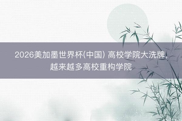 2026美加墨世界杯(中国) 高校学院大洗牌，越来越多高校重构学院