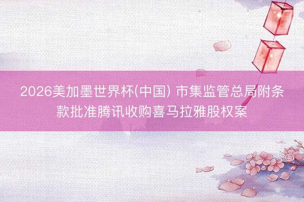2026美加墨世界杯(中国) 市集监管总局附条款批准腾讯收购喜马拉雅股权案