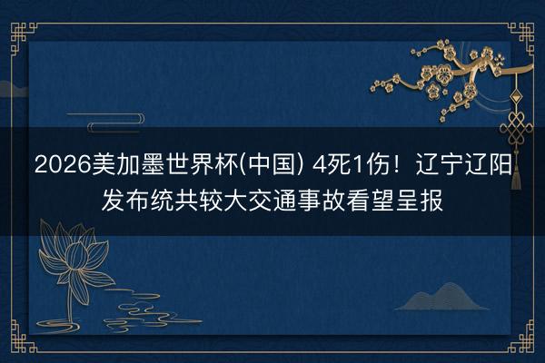 2026美加墨世界杯(中国) 4死1伤！辽宁辽阳发布统共较大交通事故看望呈报