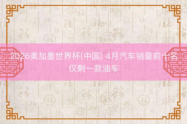 2026美加墨世界杯(中国) 4月汽车销量前十名仅剩一款油车