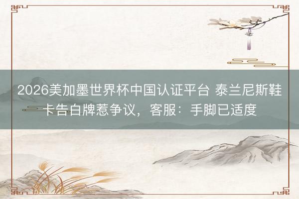 2026美加墨世界杯中国认证平台 泰兰尼斯鞋卡告白牌惹争议，客服：手脚已适度