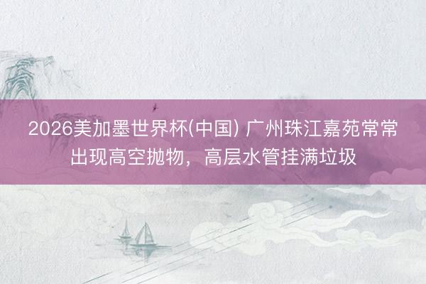 2026美加墨世界杯(中国) 广州珠江嘉苑常常出现高空抛物，高层水管挂满垃圾