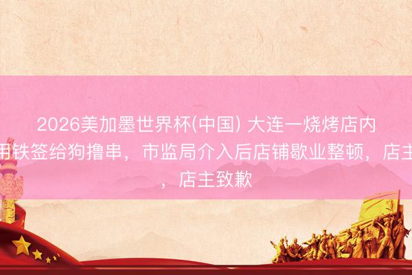 2026美加墨世界杯(中国) 大连一烧烤店内女子用铁签给狗撸串，市监局介入后店铺歇业整顿，店主致歉