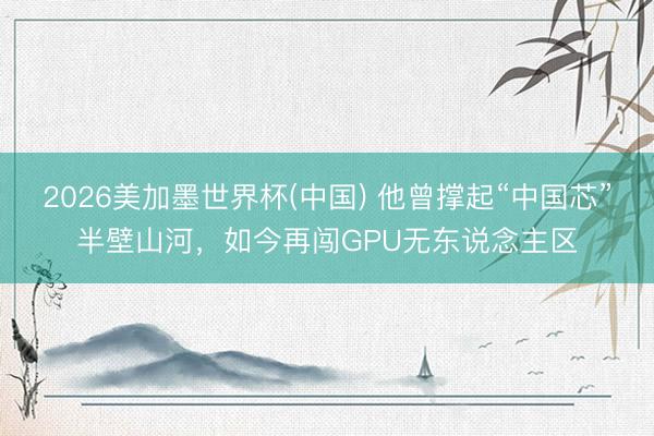 2026美加墨世界杯(中国) 他曾撑起“中国芯”半壁山河,如今再闯GPU无东说念主区