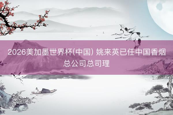 2026美加墨世界杯(中国) 姚来英已任中国香烟总公司总司理