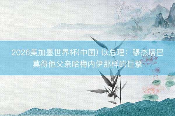 2026美加墨世界杯(中国) 以总理：穆杰塔巴莫得他父亲哈梅内伊那样的巨擘