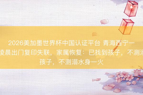 2026美加墨世界杯中国认证平台 青海西宁一17岁女生凌晨出门复印失联，家属恢复：已找到孩子，不测溺水身一火