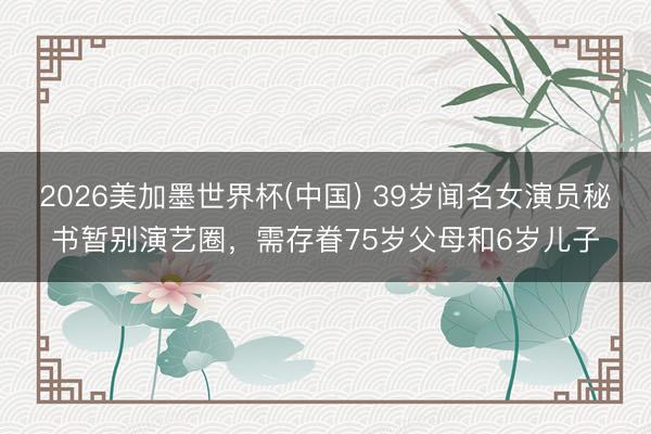 2026美加墨世界杯(中国) 39岁闻名女演员秘书暂别演艺圈，需存眷75岁父母和6岁儿子