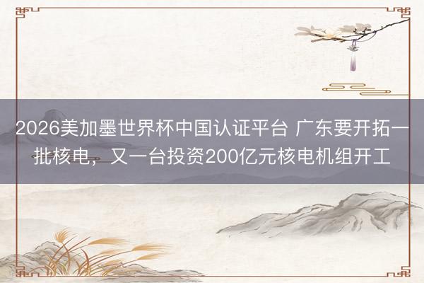 2026美加墨世界杯中国认证平台 广东要开拓一批核电，又一台投资200亿元核电机组开工