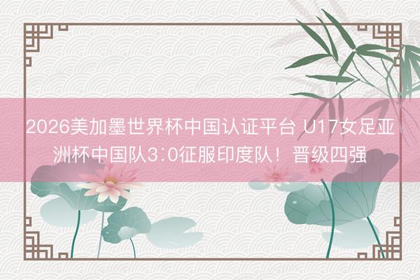 2026美加墨世界杯中国认证平台 U17女足亚洲杯中国队3∶0征服印度队！晋级四强
