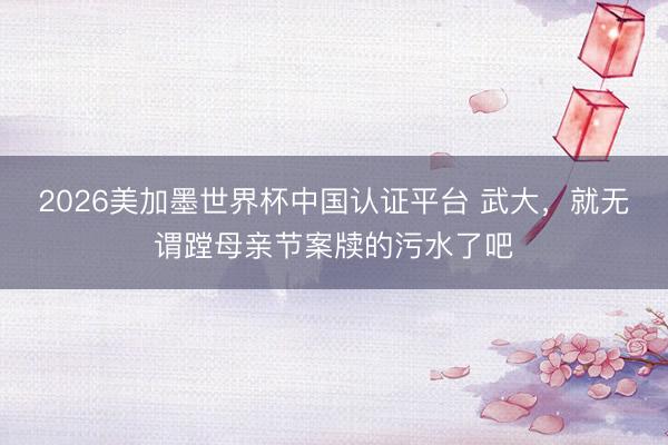 2026美加墨世界杯中国认证平台 武大，就无谓蹚母亲节案牍的污水了吧