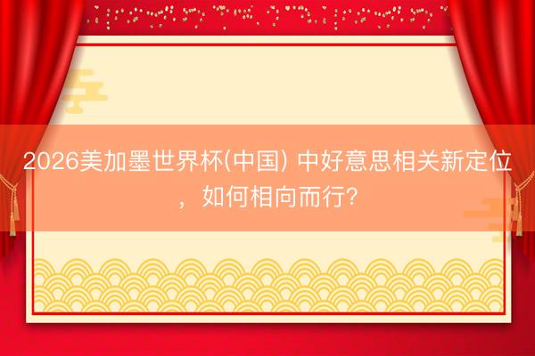 2026美加墨世界杯(中国) 中好意思相关新定位，如何相向而行？