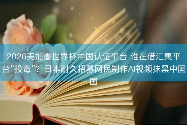2026美加墨世界杯中国认证平台 谁在借汇集平台“投毒”？日本耐久招募网民制作AI视频抹黑中国