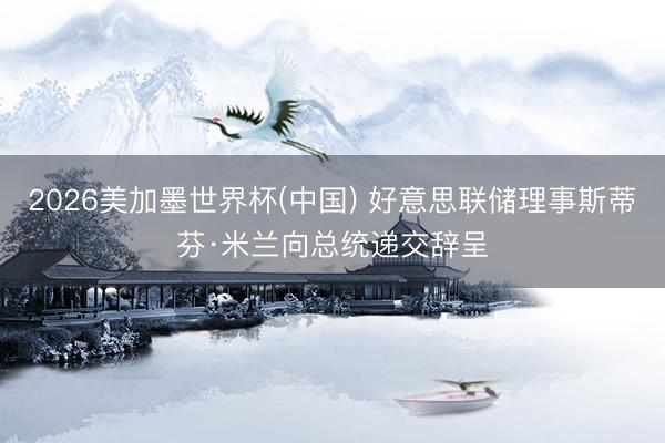 2026美加墨世界杯(中国) 好意思联储理事斯蒂芬·米兰向总统递交辞呈