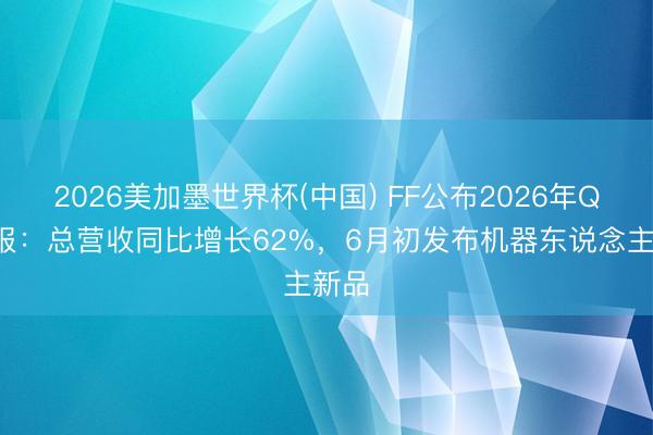 2026美加墨世界杯(中国) FF公布2026年Q1财报:总营收同比增长62%,6月初发布机器东说念主新品