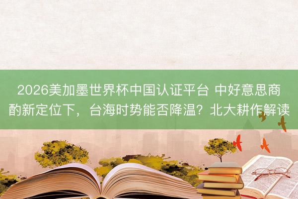 2026美加墨世界杯中国认证平台 中好意思商酌新定位下，台海时势能否降温？北大耕作解读