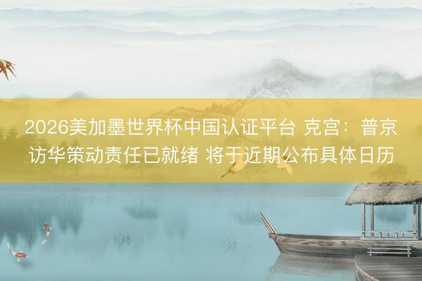 2026美加墨世界杯中国认证平台 克宫：普京访华策动责任已就绪 将于近期公布具体日历