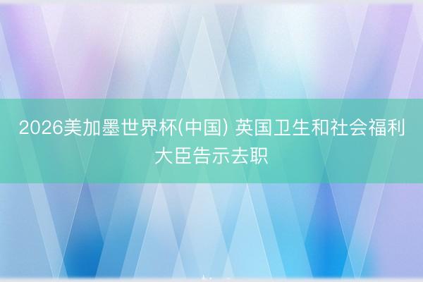 2026美加墨世界杯(中国) 英国卫生和社会福利大臣告示去职