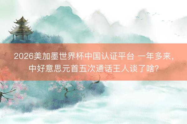 2026美加墨世界杯中国认证平台 一年多来,中好意思元首五次通话王人谈了啥?