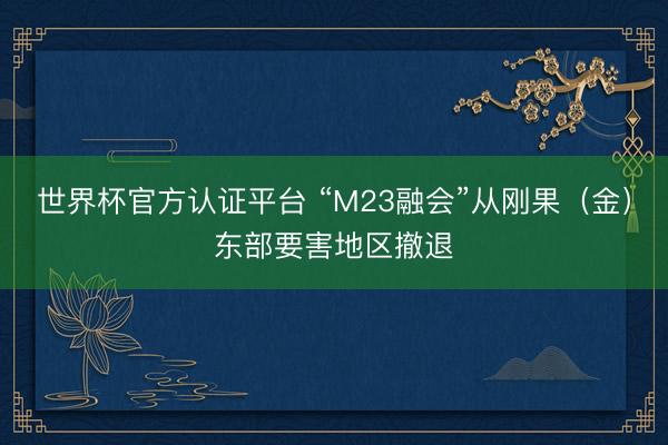 世界杯官方认证平台 “M23融会”从刚果(金)东部要害地区撤退