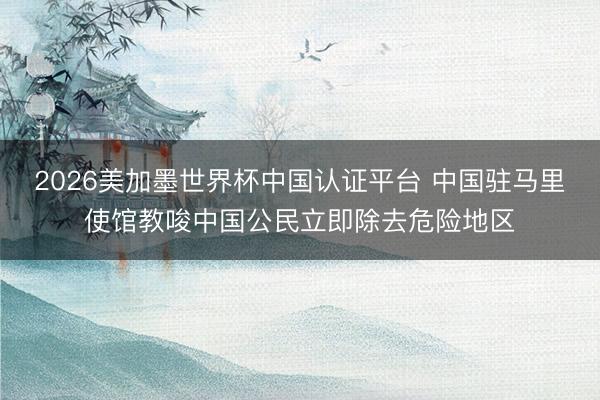 2026美加墨世界杯中国认证平台 中国驻马里使馆教唆中国公民立即除去危险地区