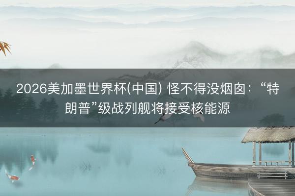 2026美加墨世界杯(中国) 怪不得没烟囱：“特朗普”级战列舰将接受核能源