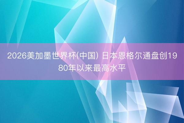 2026美加墨世界杯(中国) 日本恩格尔通盘创1980年以来最高水平