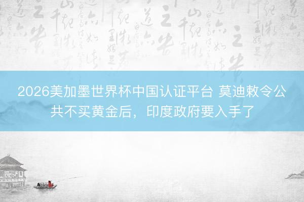 2026美加墨世界杯中国认证平台 莫迪敕令公共不买黄金后，印度政府要入手了