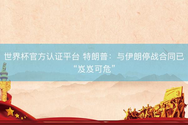 世界杯官方认证平台 特朗普：与伊朗停战合同已“岌岌可危”