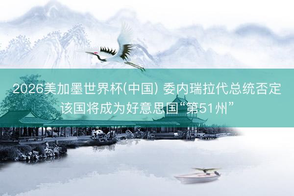 2026美加墨世界杯(中国) 委内瑞拉代总统否定该国将成为好意思国“第51州”