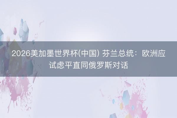 2026美加墨世界杯(中国) 芬兰总统：欧洲应试虑平直同俄罗斯对话