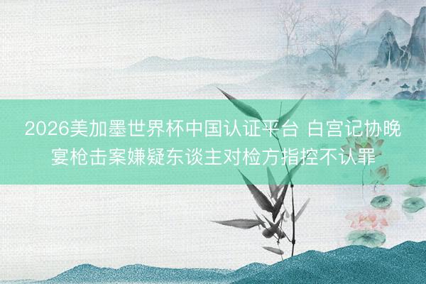 2026美加墨世界杯中国认证平台 白宫记协晚宴枪击案嫌疑东谈主对检方指控不认罪