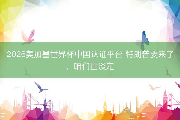 2026美加墨世界杯中国认证平台 特朗普要来了，咱们且淡定