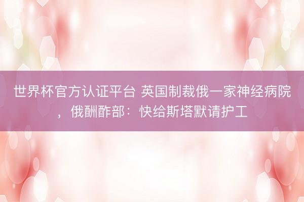 世界杯官方认证平台 英国制裁俄一家神经病院，俄酬酢部：快给斯塔默请护工
