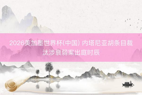 2026美加墨世界杯(中国) 内塔尼亚胡条目裁汰涉衰弱案出庭时辰