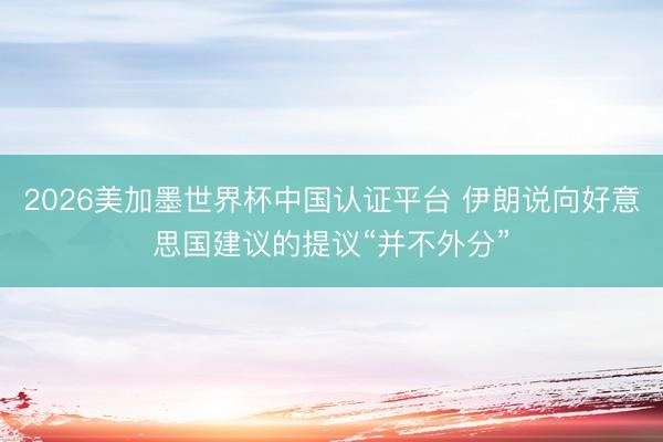 2026美加墨世界杯中国认证平台 伊朗说向好意思国建议的提议“并不外分”