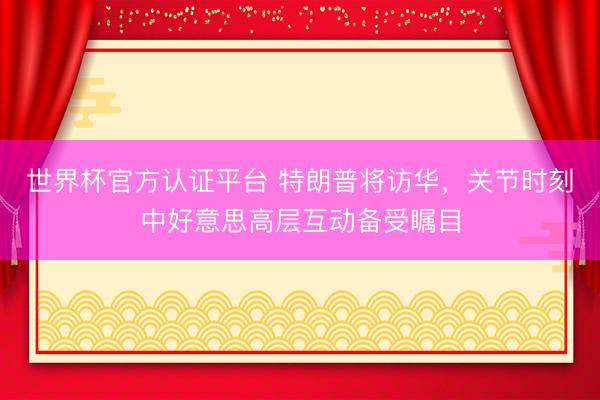 世界杯官方认证平台 特朗普将访华，关节时刻中好意思高层互动备受瞩目