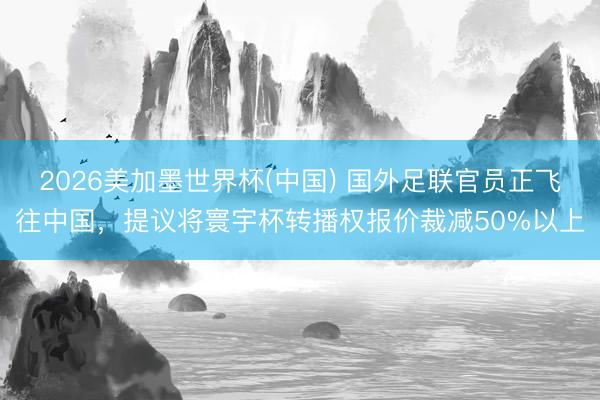 2026美加墨世界杯(中国) 国外足联官员正飞往中国，提议将寰宇杯转播权报价裁减50%以上