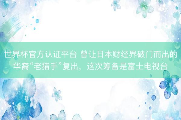 世界杯官方认证平台 曾让日本财经界破门而出的华裔“老猎手”复出，这次筹备是富士电视台