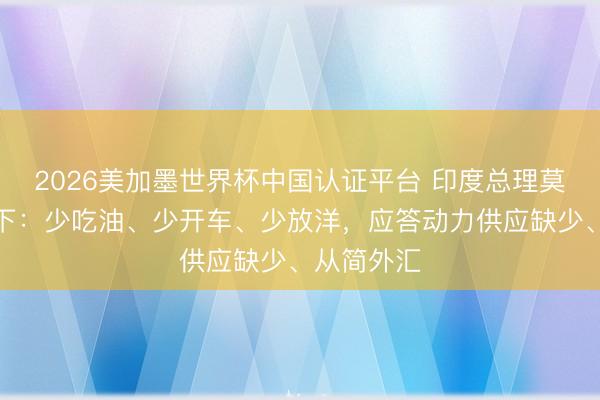 2026美加墨世界杯中国认证平台 印度总理莫迪喊话天下：少吃油、少开车、少放洋，应答动力供应缺少、从简外汇
