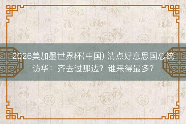 2026美加墨世界杯(中国) 清点好意思国总统访华：齐去过那边？谁来得最多？