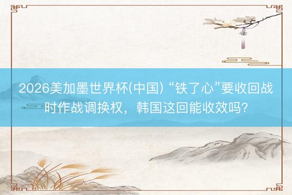 2026美加墨世界杯(中国) “铁了心”要收回战时作战调换权，韩国这回能收效吗？