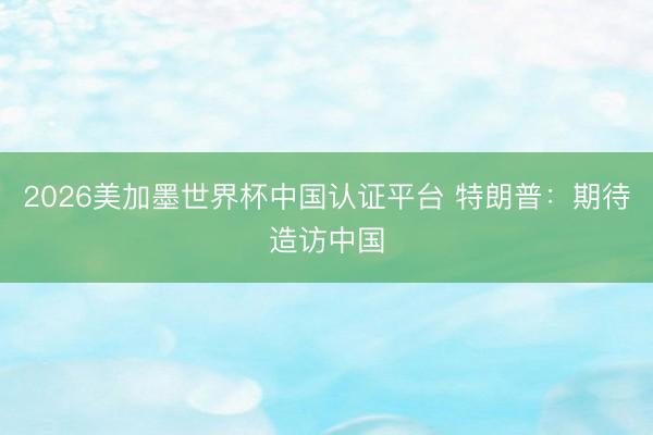 2026美加墨世界杯中国认证平台 特朗普：期待造访中国