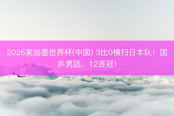 2026美加墨世界杯(中国) 3比0横扫日本队!国乒男团,12连冠!