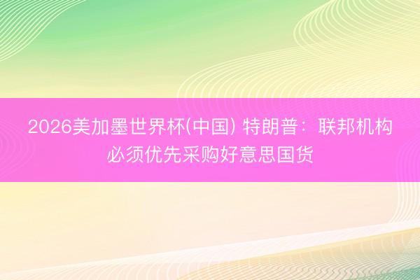 2026美加墨世界杯(中国) 特朗普：联邦机构必须优先采购好意思国货
