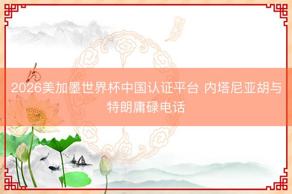 2026美加墨世界杯中国认证平台 内塔尼亚胡与特朗庸碌电话