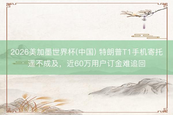 2026美加墨世界杯(中国) 特朗普T1手机寄托遥不成及，近60万用户订金难追回