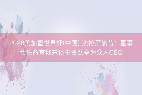 2026美加墨世界杯(中国) 法拉第曩昔：董事会任命首创东谈主贾跃亭为众人CEO