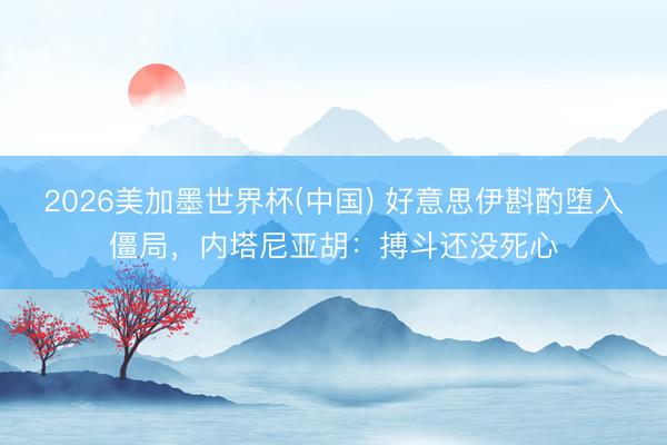 2026美加墨世界杯(中国) 好意思伊斟酌堕入僵局,内塔尼亚胡:搏斗还没死心