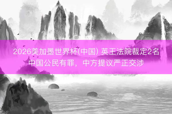 2026美加墨世界杯(中国) 英王法院裁定2名中国公民有罪，中方提议严正交涉